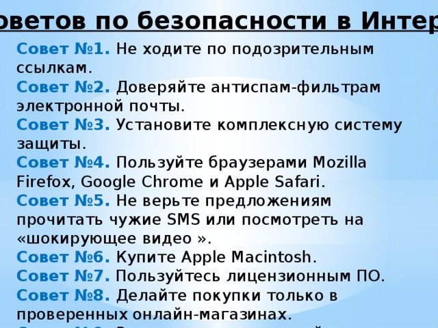 10 советов по безопасности в Интернете Совет №1. Не ходите по подозрительным ссылкам. Совет №2.  Доверяйте антиспам-фильтрам электронной почты. Совет №3. Установите комплексную систему защиты. Совет №4.  Пользуйте браузерами Mozilla Firefox, Google Chrome и Apple Safari. Совет №5.  Не верьте предложениям прочитать чужие SMS или посмотреть на «шокирующее видео ». Совет №6.  Купите Apple Macintosh. Совет №7.  Пользуйтесь лицензионным ПО. Совет №8. Делайте покупки только в проверенных онлайн-магазинах. Совет №9. Регулярно устанавливайте обновления программ. Совет №10. С осторожностью относитесь к скачиваемым в Интернете файлам. 