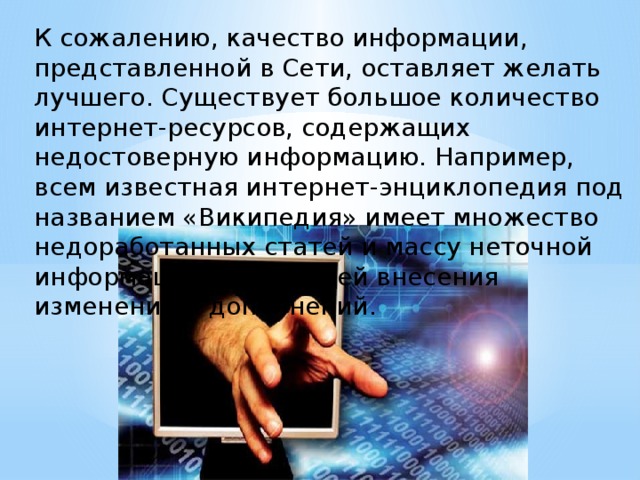 К сожалению, качество информации, представленной в Сети, оставляет желать лучшего. Существует большое количество интернет-ресурсов, содержащих недостоверную информацию. Например, всем известная интернет-энциклопедия под названием «Википедия» имеет множество недоработанных статей и массу неточной информации, требующей внесения изменений и дополнений.   