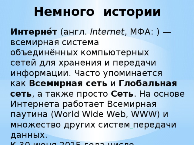 Немного истории Интерне́т  (англ.  Internet , МФА: ) — всемирная система объединённых компьютерных сетей для хранения и передачи информации. Часто упоминается как  Всемирная сеть  и Глобальная сеть , а также просто  Сеть . На основе Интернета работает Всемирная паутина (World Wide Web, WWW) и множество других систем  передачи данных. К 30 июня 2015 года число пользователей, регулярно использующих Интернет, составило более чем 2,9 млрд человек, более трети населения Земли пользовалось услугами Интернета. 