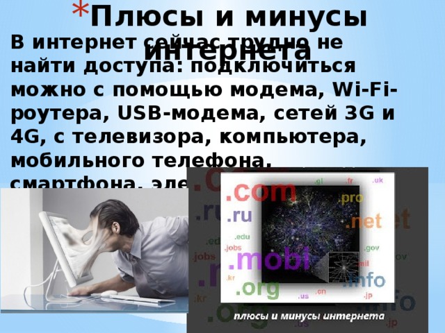 Плюсы и минусы интернета   В интернет сейчас трудно не найти доступа: подключиться можно с помощью модема, Wi-Fi-роутера, USB-модема, сетей 3G и 4G, с телевизора, компьютера, мобильного телефона, смартфона, электронной книги - с каждым днём число устройств с выходом в интернет растёт.   