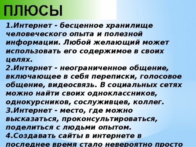 1.Интернет - бесценное хранилище человеческого опыта и полезной информации. Любой желающий может использовать его содержимое в своих целях. 2.Интернет - неограниченное общение, включающее в себя переписки, голосовое общение, видеосвязь. В социальных сетях можно найти своих одноклассников, однокурсников, сослуживцев, коллег. 3.Интернет - место, где можно высказаться, проконсультироваться, поделиться с людьми опытом. 4.Создавать сайты в интернете в последнее время стало невероятно просто - всего несколько кликов и добротный сайт готов. 5.В интернете можно скачивать игры, фотографии, мелодии, песни, видео, документы. Не исключена возможность их там размещать. 
