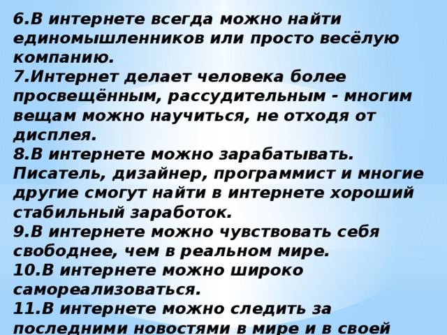 6.В интернете всегда можно найти единомышленников или просто весёлую компанию. 7.Интернет делает человека более просвещённым, рассудительным - многим вещам можно научиться, не отходя от дисплея. 8.В интернете можно зарабатывать. Писатель, дизайнер, программист и многие другие смогут найти в интернете хороший стабильный заработок. 9.В интернете можно чувствовать себя свободнее, чем в реальном мире. 10.В интернете можно широко самореализоваться. 11.В интернете можно следить за последними новостями в мире и в своей стране. 12.В интернете можно рекламировать свою корпорацию, заниматься бизнесом, участвовать в торгах, аукционах, играть на биржах. 