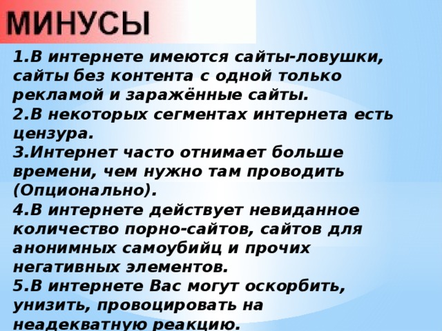1.В интернете имеются сайты-ловушки, сайты без контента с одной только рекламой и заражённые сайты. 2.В некоторых сегментах интернета есть цензура. 3.Интернет часто отнимает больше времени, чем нужно там проводить (Опционально). 4.В интернете действует невиданное количество порно-сайтов, сайтов для анонимных самоубийц и прочих негативных элементов. 5.В интернете Вас могут оскорбить, унизить, провоцировать на неадекватную реакцию. 6.В интернете много сайтов, предлагающих работу, но затем отказывающих в выплатах. 7.В некоторых странах цены на интернет непомерно завышают. 