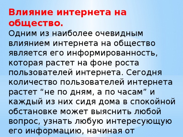 Влияние интернета на общество. Одним из наиболее очевидным влиянием интернета на общество является его информированность, которая растет на фоне роста пользователей интернета. Сегодня количество пользователей интернета растет “не по дням, а по часам” и каждый из них сидя дома в спокойной обстановке может выяснить любой вопрос, узнать любую интересующую его информацию, начиная от глобальных вопросов – смысла жизни или глобального потепления, заканчивая вопросами поиска ближайших к дому аптек или магазинов одежды. 