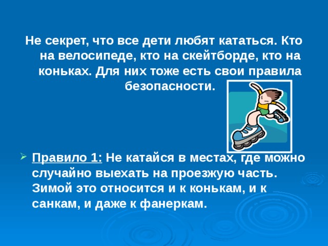 Не секрет, что все дети любят кататься. Кто на велосипеде, кто на скейтборде, кто на коньках. Для них тоже есть свои правила безопасности.    Правило 1: Не катайся в местах, где можно случайно выехать на проезжую часть. Зимой это относится и к конькам, и к санкам, и даже к фанеркам. 