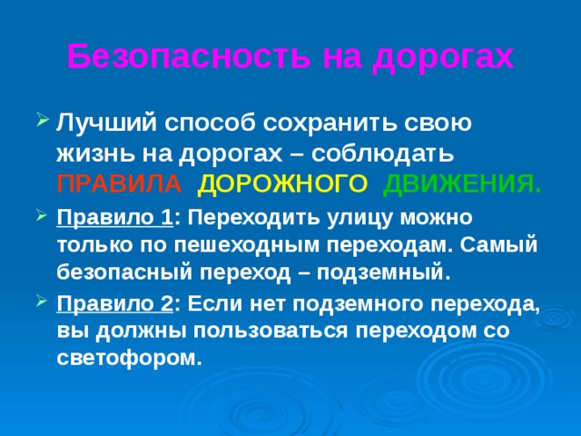 Безопасность на дорогах Лучший способ сохранить свою жизнь на дорогах – соблюдать ПРАВИЛА  ДОРОЖНОГО  ДВИЖЕНИЯ. Правило 1 : Переходить улицу можно только по пешеходным переходам. Самый безопасный переход – подземный. Правило 2 : Если нет подземного перехода, вы должны пользоваться переходом со светофором.  
