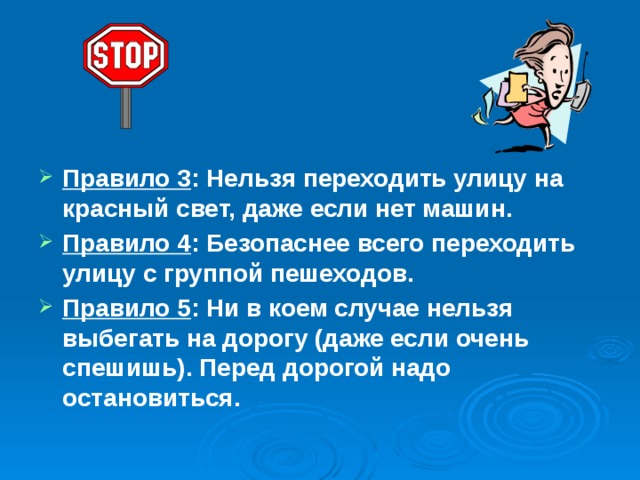  Правило 3 : Нельзя переходить улицу на красный свет, даже если нет машин. Правило 4 : Безопаснее всего переходить улицу с группой пешеходов. Правило 5 : Ни в коем случае нельзя выбегать на дорогу (даже если очень спешишь). Перед дорогой надо остановиться. 