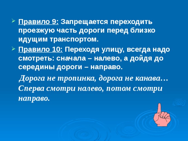Правило 9: Запрещается переходить проезжую часть дороги перед близко идущим транспортом. Правило 10: Переходя улицу, всегда надо смотреть: сначала – налево, а дойдя до середины дороги – направо.  Дорога не тропинка, дорога не канава…Сперва смотри налево, потом смотри направо. 