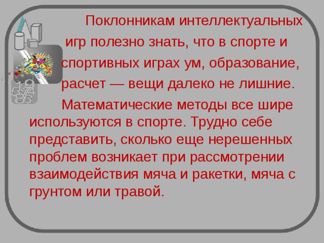  Поклонникам интеллектуальных  игр полезно знать, что в спорте и  спортивных играх ум, образование,  расчет — вещи далеко не лишние.  Математические методы все шире используются в спорте. Трудно себе представить, сколько еще нерешенных проблем возникает при рассмотрении взаимодействия мяча и ракетки, мяча с грунтом или травой. 