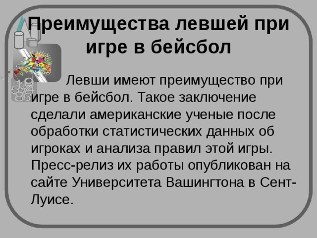 Преимущества левшей при игре в бейсбол    Левши имеют преимущество при игре в бейсбол. Такое заключение сделали американские ученые после обработки статистических данных об игроках и анализа правил этой игры. Пресс-релиз их работы опубликован на сайте Университета Вашингтона в Сент-Луисе. 