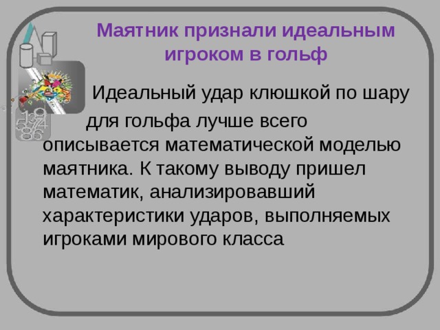 Маятник признали идеальным игроком в гольф  Идеальный удар клюшкой по шару  для гольфа лучше всего описывается математической моделью маятника. К такому выводу пришел математик, анализировавший характеристики ударов, выполняемых игроками мирового класса 