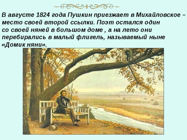 В августе 1824 года Пушкин приезжает в Михайловское – место своей второй ссылки. Поэт остался один со своей няней в большом доме , а на лето они перебирались в малый флигель, называемый ныне «Домик няни».     