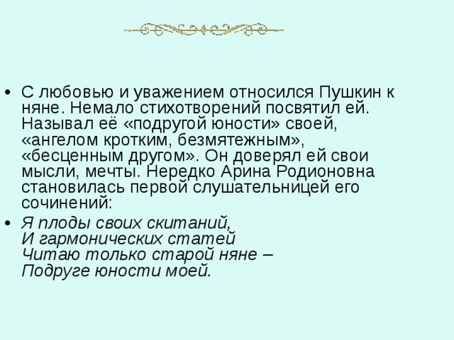 С любовью и уважением относился Пушкин к няне. Немало стихотворений посвятил ей. Называл её «подругой юности» своей, «ангелом кротким, безмятежным», «бесценным другом». Он доверял ей свои мысли, мечты. Нередко Арина Родионовна становилась первой слушательницей его сочинений: Я плоды своих скитаний,  И гармонических статей  Читаю только старой няне –  Подруге юности моей. 