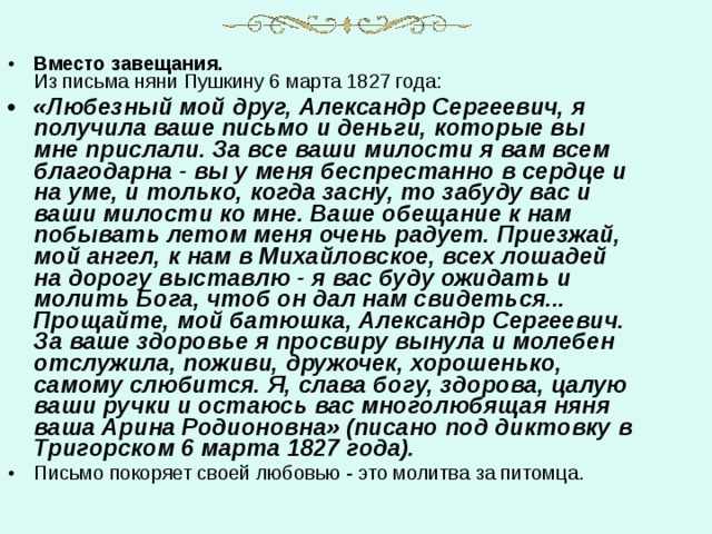 Вместо завещания.  Из письма няни Пушкину 6 марта 1827 года: «Любезный мой друг, Александр Сергеевич, я получила ваше письмо и деньги, которые вы мне прислали. За все ваши милости я вам всем благодарна - вы у меня беспрестанно в сердце и на уме, и только, когда засну, то забуду вас и ваши милости ко мне. Ваше обещание к нам побывать летом меня очень радует. Приезжай, мой ангел, к нам в Михайловское, всех лошадей на дорогу выставлю - я вас буду ожидать и молить Бога, чтоб он дал нам свидеться... Прощайте, мой батюшка, Александр Сергеевич. За ваше здоровье я просвиру вынула и молебен отслужила, поживи, дружочек, хорошенько, самому слюбится. Я, слава богу, здорова, цалую ваши ручки и остаюсь вас многолюбящая няня ваша Арина Родионовна» (писано под диктовку в Тригорском 6 марта 1827 года). Письмо покоряет своей любовью - это молитва за питомца. 
