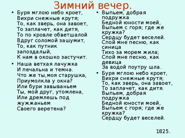 Зимний вечер. Буря мглою небо кроет,  Вихри снежные крутя;  То, как зверь, она завоет,  То заплачет, как дитя,  То по кровле обветшалой  Вдруг соломой зашумит,  То, как путник запоздалый,  К нам в окошко застучит. Наша ветхая лачужка  И печальна и темна.  Что же ты,моя старушка,  Приумолкла у окна?  Или бури завываньем  Ты, мой друг, утомлена,  Или дремлешь под жужжаньем  Своего веретена? Выпьем, добрая подружка  Бедной юности моей,  Выпьем с горя; где же кружка?  Сердцу будет веселей.  Спой мне песню, как синица  Тихо за морем жила;  Спой мне песню, как девица  За водой поутру шла. Буря мглою небо кроет,  Вихри снежные крутя;  То, как зверь, она завоет,  То заплачет, как дитя.  Выпьем, добрая подружка  Бедной юности моей,  Выпьем с горя; где же кружка?  Сердцу будет веселей.   1825. 