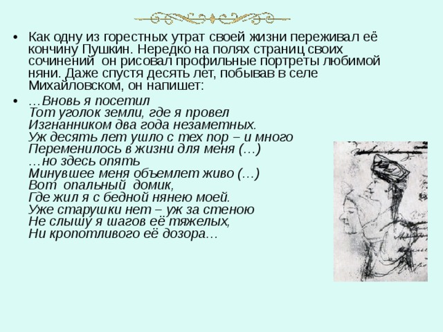 Как одну из горестных утрат своей жизни переживал её кончину Пушкин. Нередко на полях страниц своих сочинений  он рисовал профильные портреты любимой няни. Даже спустя десять лет, побывав в селе  Михайловском, он напишет: … Вновь я посетил  Тот уголок земли, где я провел  Изгнанником два года незаметных.  Уж десять лет ушло с тех пор – и много  Переменилось в жизни для меня (…)  …но здесь опять  Минувшее меня объемлет живо (…)  Вот  опальный  домик,  Где жил я с бедной нянею моей.  Уже старушки нет – уж за стеною  Не слышу я шагов её тяжелых,  Ни кропотливого её дозора… 