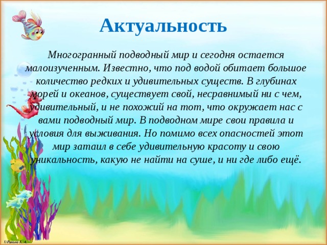 Актуальность Многогранный подводный   мир и сегодня остается малоизученным. Известно, что под водой обитает большое количество редких и удивительных существ. В глубинах морей и океанов, существует свой, несравнимый ни с чем, удивительный, и не похожий на тот, что окружает нас с вами подводный мир. В подводном мире свои правила и условия для выживания. Но помимо всех опасностей этот мир затаил в себе удивительную красоту и свою уникальность, какую не найти на суше, и ни где либо ещё.  