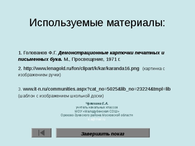 Используемые материалы:    1. Голованов Ф.Г. Демонстрационные карточки печатных и письменных букв. М., Просвещение, 1971 г. 2. http://www.lenagold.ru/fon/clipart/k/kar/karanda16.png   (картинка с изображением ручки) 3. www.it-n.ru/communities.aspx?cat_no=5025&lib_no=23224&tmpl=lib  (шаблон с изображением школьной доски) Чулихина Е.А. учитель начальных классов МОУ «Малодубенская СОШ» Орехово-Зуевского района Московской области e.a@mail.ru Завершить показ 