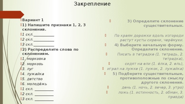 Закрепление Вариант 1 1) Напишите признаки 1, 2, 3 склонения. 1 скл.___________ 2 скл.___________ 3 скл.___________ 2) Распределите слова по склонениям. 1. морковка 2. морковь 3. луг 4. лужайка 5. детство 6. молодёжь 1 скл. __________ 2 скл. __________ 3 скл. __________ 3) Определите склонение существительных.  По краям дорожки вдоль изгороди растут кусты сирени, черёмухи. 4) Выберите начальную форму. Определите склонение. Писать в тетрадке (1. тетрадь, 2. тетрадка), сидят на ели (1. ёлка, 2. ель), играл на лужке (1. лужок, 2. лужайка) 5) Подберите существительные, противоположные по смыслу другого склонения. день (1. ночь, 2. вечер, 3. утро) ложь (1. истинность, 2. обман, 3. правда) 