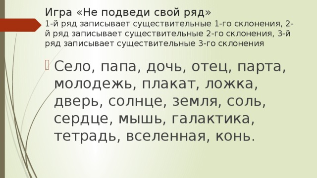 Игра «Не подведи свой ряд»  1-й ряд записывает существительные 1-го склонения, 2-й ряд записывает существительные 2-го склонения, 3-й ряд записывает существительные 3-го склонения Село, папа, дочь, отец, парта, молодежь, плакат, ложка, дверь, солнце, земля, соль, сердце, мышь, галактика, тетрадь, вселенная, конь. 