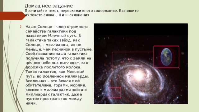 Домашнее задание  Прочитайте текст, перескажите его содержание. Выпишите  из текста слова I, II и III склонения   Наше Солнце – член огромного семейства галактики под названием Млечный путь . В галактике таких звёзд, как Солнце, – миллиарды, их не меньше, чем песчинок в пустыне.  Своё название наша галактика получила потому, что с Земли на ночном небе она выглядит, как дорожка пролитого молока. Таких галактик, как Млечный путь, во Вселенной миллиарды. Вселенная – это Земля с её обитателями, горами, морями, космос с миллиардами звёзд в миллиардах галактик, даже пустое пространство между ними. 