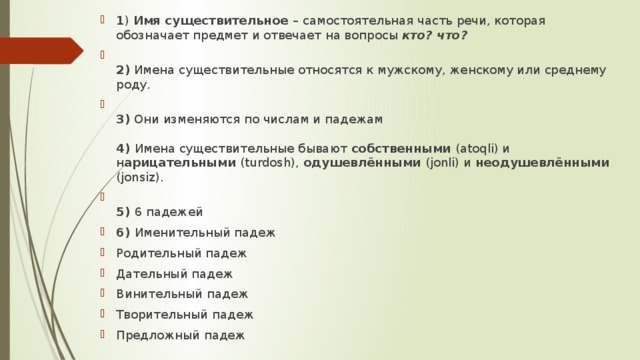 1 ) Имя существительное – самостоятельная часть речи, которая обозначает предмет и отвечает на вопросы кто? что?  2) Имена существительные относятся к мужскому, женскому или среднему  роду.  3) Они изменяются по числам и падежам   4) Имена существительные бывают собственными (atoqli) и н арицательными (turdosh), одушевлёнными (jonli) и неодушевлёнными (jonsiz).  5) 6 падежей 6) Именительный падеж Родительный падеж Дательный падеж Винительный падеж Творительный падеж Предложный падеж 