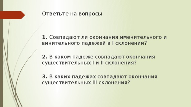 Ответьте на вопросы    1. Совпадают ли окончания именительного и винительного падежей в I склонении?  2. В каком падеже совпадают окончания существительных I и II склонения?  3. В каких падежах совпадают окончания существительных III склонения?   