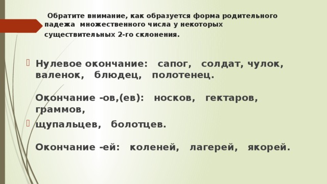   Обратите внимание, как образуется форма родительного падежа  множественного числа у некоторых существительных 2-го склонения.        Нулевое окончание:   сапог,   солдат, чулок,   валенок,   блюдец,   полотенец.      Окончание -ов,(ев):   носков,   гектаров,   граммов,   щупальцев,   болотцев.     Окончание -ей:   коленей,   лагерей,   якорей.       