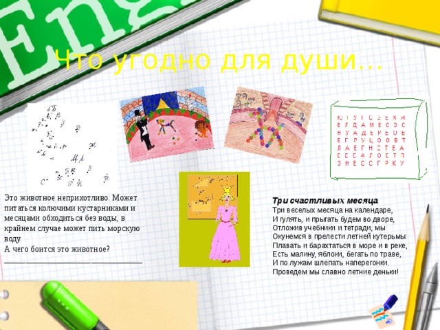 Что угодно для души… Это животное неприхотливо. Может питаться колючими кустарниками и месяцами обходиться без воды, в крайнем случае может пить морскую воду. А чего боится это животное? ________________________________ Три счастливых месяца Три веселых месяца на календаре, И гулять, и прыгать будем во дворе, Отложив учебники и тетради, мы Окунемся в прелести летней кутерьмы: Плавать и барахтаться в море и в реке, Есть малину, яблоки, бегать по траве, И по лужам шлепать наперегонки. Проведем мы славно летние деньки! 