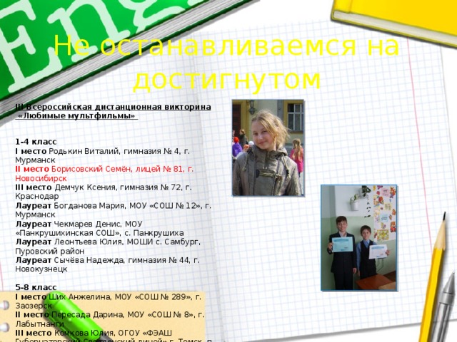 Не останавливаемся на достигнутом III Всероссийская дистанционная викторина «Любимые мультфильмы»   1-4 класс  I место Родькин Виталий, гимназия № 4, г. Мурманск  II место Борисовский Семён, лицей № 81, г. Новосибирск  III место Демчук Ксения, гимназия № 72, г. Краснодар  Лауреат Богданова Мария, МОУ «СОШ № 12», г. Мурманск  Лауреат Чекмарев Денис, МОУ «Панкрушихинская СОШ», с. Панкрушиха  Лауреат Леонтьева Юлия, МОШИ с. Самбург, Пуровский район  Лауреат Сычёва Надежда, гимназия № 44, г. Новокузнецк   5-8 класс  I место Ших Анжелина, МОУ «СОШ № 289», г. Заозерск  II место Пересада Дарина, МОУ «СОШ № 8», г. Лабытнанги  III место Комкова Юлия, ОГОУ «ФЭАШ Губернаторский Светленский лицей» г. Томск, п. Светлый  Лауреат Сятчихина Валентина, гимназия № 72, г. Краснодар  Лауреат Красько Анастасия, лицей № 81, г. Новосибирск  Лауреат Приходько Валентина, ОГОУ «ФЭАШ Губернаторский Светленский лицей» г. Томск, п. Светлый  Лауреат Абрамова Анастасия, МОУ «СОШ № 289», г. Заозерск   