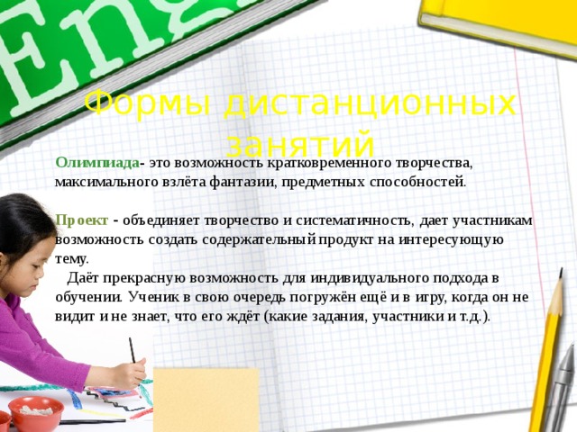 Формы дистанционных занятий Олимпиада - это возможность кратковременного творчества, максимального взлёта фантазии, предметных способностей. Проект - объединяет творчество и систематичность, дает участникам возможность создать содержательный продукт на интересующую тему.  Даёт прекрасную возможность для индивидуального подхода в обучении. Ученик в свою очередь погружён ещё и в игру, когда он не видит и не знает, что его ждёт (какие задания, участники и т.д.). 