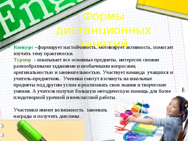 Формы дистанционных занятий Конкурс - формирует настойчивость, мотивирует активность, помогает изучить тему практически. Турнир - охватывает все основные предметы, интересен своими разнообразными заданиями и необычными вопросами, оригинальностью и занимательностью. Участвует команда учащихся и учитель-предметник. Ученики смогут взглянуть на школьные предметы под другим углом и реализовать свои знания и творческие умения. А учителя получат большую методическую помощь для более плодотворной урочной и внеклассной работы. Участники имеют возможность завоевать награды и получить дипломы . 