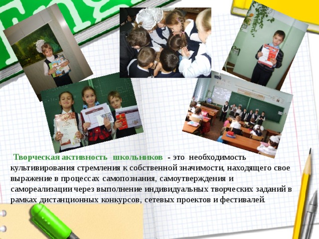  Творческая активность школьников - это необходимость культивирования стремления к собственной значимости, находящего свое выражение в процессах самопознания, самоутверждения и самореализации через выполнение индивидуальных творческих заданий в рамках дистанционных конкурсов, сетевых проектов и фестивалей. 
