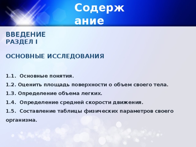 Содержание ВВЕДЕНИЕ РАЗДЕЛ I  ОСНОВНЫЕ ИССЛЕДОВАНИЯ  1.1. Основные понятия. 1.2. Оценить площадь поверхности о объем своего тела. 1.3. Определение объема легких. 1.4. Определение средней скорости движения. 1.5. Составление таблицы физических параметров своего организма.  