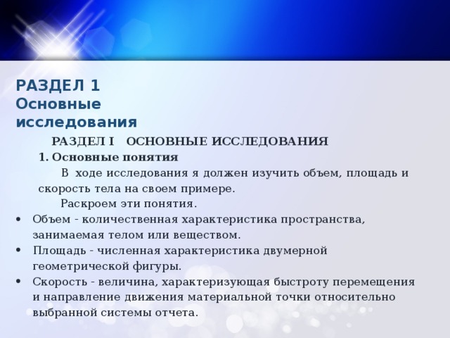 РАЗДЕЛ 1 Основные исследования РАЗДЕЛ I ОСНОВНЫЕ ИССЛЕДОВАНИЯ Основные понятия Основные понятия   В ходе исследования я должен изучить объем, площадь и скорость тела на своем примере. Раскроем эти понятия. Объем - количественная характеристика пространства, занимаемая телом или веществом. Площадь - численная характеристика двумерной геометрической фигуры. Скорость - величина, характеризующая быстроту перемещения и направление движения материальной точки относительно выбранной системы отчета.   