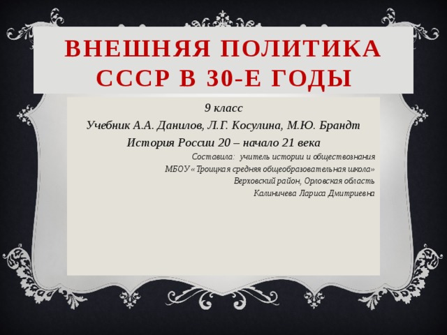 Внешняя политика СССР в 30-е годы 9 класс Учебник А.А. Данилов, Л.Г. Косулина, М.Ю. Брандт История России 20 – начало 21 века Составила: учитель истории и обществознания МБОУ «Троицкая средняя общеобразовательная школа» Верховский район, Орловская область Калиничева Лариса Дмитриевна 