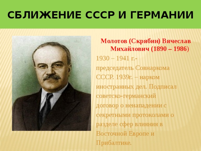 Сближение СССР и Германии Молотов (Скрябин) Вячеслав Михайлович (1890 – 1986 ) 1930 – 1941 г.- председатель Совнаркома СССР. 1939г. – нарком иностранных дел. Подписал советско-германский договор о ненападении с секретными протоколами о разделе сфер влияния в Восточной Европе и Прибалтике. 