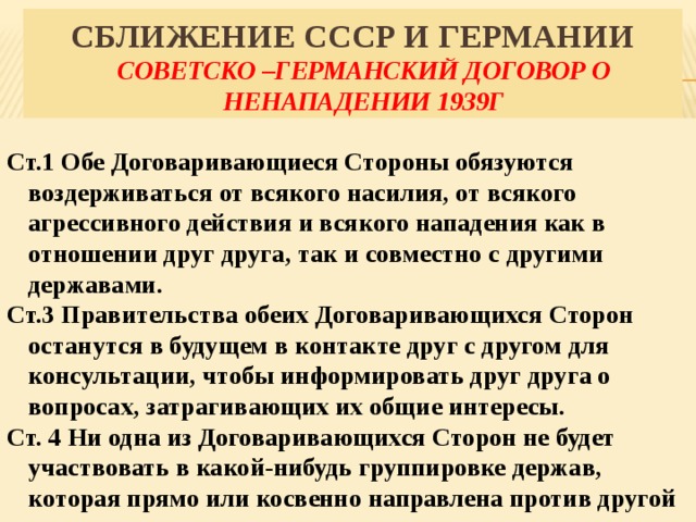 Сближение СССР и Германии  Советско –германский договор о ненападении 1939г   Ст.1 Обе Договаривающиеся Стороны обязуются воздерживаться от всякого насилия, от всякого агрессивного действия и всякого нападения как в отношении друг друга, так и совместно с другими державами. Ст.3 Правительства обеих Договаривающихся Сторон останутся в будущем в контакте друг с другом для консультации, чтобы информировать друг друга о вопросах, затрагивающих их общие интересы. Ст. 4 Ни одна из Договаривающихся Сторон не будет участвовать в какой-нибудь группировке держав, которая прямо или косвенно направлена против другой 