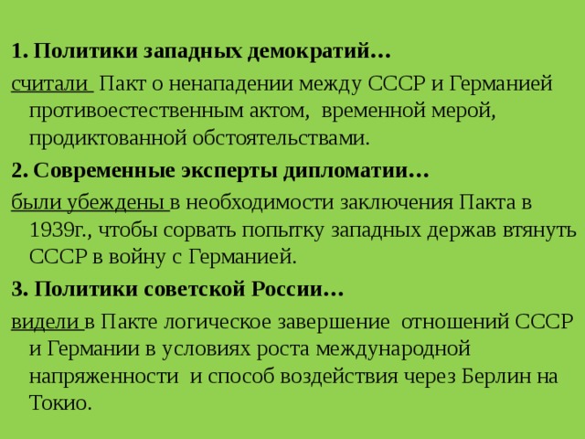  1. Политики западных демократий… считали Пакт о ненападении между СССР и Германией противоестественным актом, временной мерой, продиктованной обстоятельствами. 2. Современные эксперты дипломатии… были убеждены в необходимости заключения Пакта в 1939г., чтобы сорвать попытку западных держав втянуть СССР в войну с Германией. 3.  Политики советской России… видели в Пакте логическое завершение отношений СССР и Германии в условиях роста международной напряженности и способ воздействия через Берлин на Токио. 