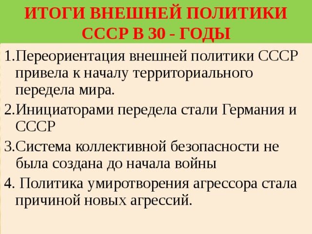 Итоги внешней политики СССР в 30 - годы 1.Переориентация внешней политики СССР привела к началу территориального передела мира. 2.Инициаторами передела стали Германия и СССР 3.Система коллективной безопасности не была создана до начала войны 4. Политика умиротворения агрессора стала причиной новых агрессий. 