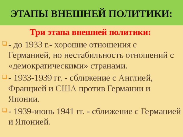 Этапы внешней политики: Три этапа внешней политики: - до 1933 г.- хорошие отношения с Германией, но нестабильность отношений с «демократическими» странами. - 1933-1939 гг. - сближение с Англией, Францией и США против Германии и Японии. - 1939-июнь 1941 гг. - сближение с Германией и Японией.   