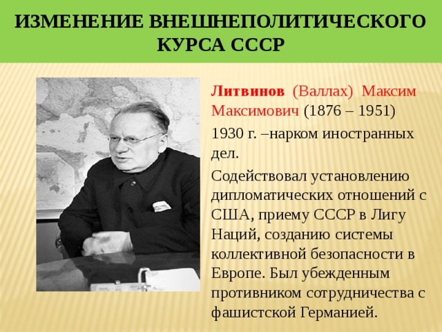 Изменение внешнеполитического курса СССР  Литвинов (Валлах) Максим Максимович (1876 – 1951) 1930 г. –нарком иностранных дел. Содействовал установлению дипломатических отношений с США, приему СССР в Лигу Наций, созданию системы коллективной безопасности в Европе. Был убежденным противником сотрудничества с фашистской Германией. 