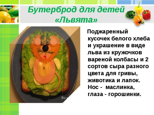 Бутерброд для детей «Львята»  Поджаренный кусочек белого хлеба и украшение в виде льва из кружочков вареной колбасы и 2 сортов сыра разного цвета для гривы, животика и лапок. Нос - маслинка, глаза - горошинки.  