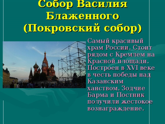 Собор Василия Блаженного  (Покровский собор)  Самый красивый храм России. Стоит рядом с Кремлем на Красной площади. Построен в XVI веке в честь победы над Казанским ханством. Зодчие Барма и Постник получили жестокое вознаграждение. 