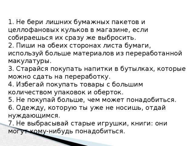 1. Не бери лишних бумажных пакетов и целлофановых кульков в магазине, если собираешься их сразу же выбросить. 2. Пиши на обеих сторонах листа бумаги, используй больше материалов из переработанной макулатуры. 3. Старайся покупать напитки в бутылках, которые можно сдать на переработку. 4. Избегай покупать товары с большим количеством упаковок и оберток. 5. Не покупай больше, чем может понадобиться. 6. Одежду, которую ты уже не носишь, отдай нуждающимся. 7. Не выбрасывай старые игрушки, книги: они могут кому-нибудь понадобиться. 