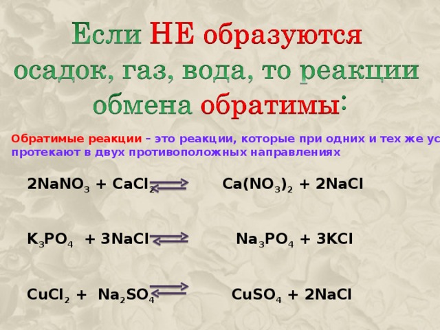 Обратимые реакции – это реакции, которые при одних и тех же условиях протекают в двух противоположных направлениях 2NaNO 3 + CaCl 2 Ca(NO 3 ) 2 + 2NaCl     K 3 PO 4 + 3NaCl Na 3 PO 4 + 3KCl     CuCl 2 + Na 2 SO 4 CuSO 4 + 2NaCl 