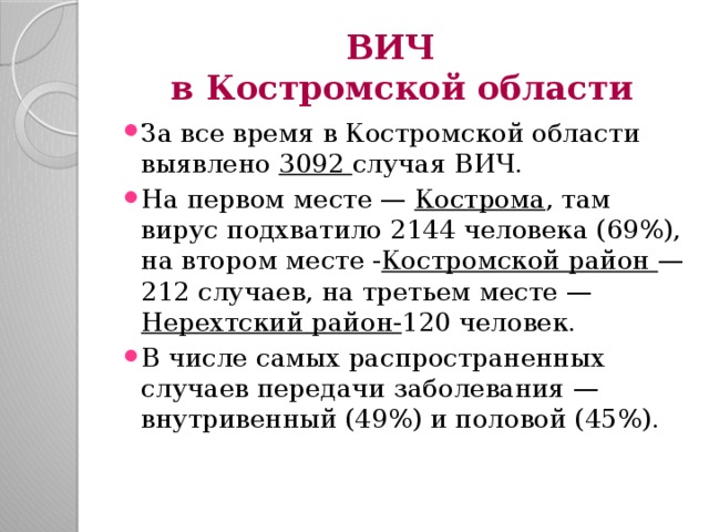 ВИЧ  в Костромской области За все время в Костромской области выявлено 3092 случая ВИЧ. На первом месте — Кострома , там вирус подхватило 2144 человека (69%), на втором месте - Костромской район — 212 случаев, на третьем месте — Нерехтский район- 120 человек. В числе самых распространенных случаев передачи заболевания — внутривенный (49%) и половой (45%). 