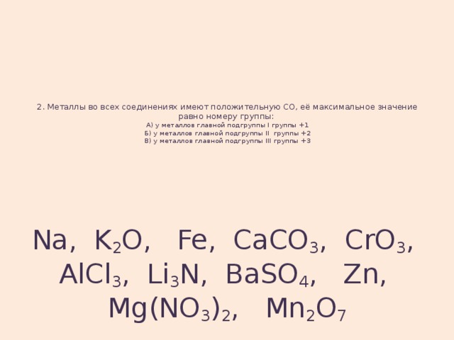 2. Металлы во всех соединениях имеют положительную СО, её максимальное значение равно номеру группы:  А) у металлов главной подгруппы I группы +1  Б) у металлов главной подгруппы II группы +2  В) у металлов главной подгруппы III группы +3   Na, K 2 O, Fe, CaCO 3 , CrO 3 , AlCl 3 , Li 3 N, BaSO 4 , Zn, Mg(NO 3 ) 2 , Mn 2 O 7 