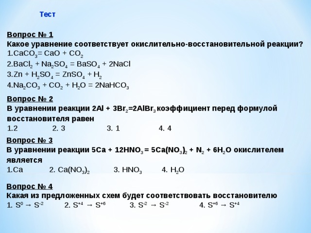 Тест Вопрос № 1 Какое уравнение соответствует окислительно-восстановительной реакции? CaCO 3 = CaO + CO 2 BaCl 2 + Na 2 SO 4 = BaSO 4 + 2NaCl Zn + H 2 SO 4 = ZnSO 4 + H 2 Na 2 CO 3 + CO 2 + H 2 O = 2NaHCO 3 Вопрос № 2 В уравнении реакции 2Al + 3Br 2 =2AlBr 3  коэффициент перед формулой восстановителя равен 2 2. 3 3. 1 4. 4 Вопрос № 3 В уравнении реакции 5С a + 12 HNO 3 = 5 Ca(NO 3 ) 2 + N 2 + 6 H 2 O окислителем является Ca 2. Ca(NO 3 ) 2  3. HNO 3  4. H 2 O  Вопрос № 4 Какая из предложенных схем будет соответствовать восстановителю 1. S 0 → S -2  2. S +4  → S +6 3. S -2 → S -2   4. S +6 → S +4 