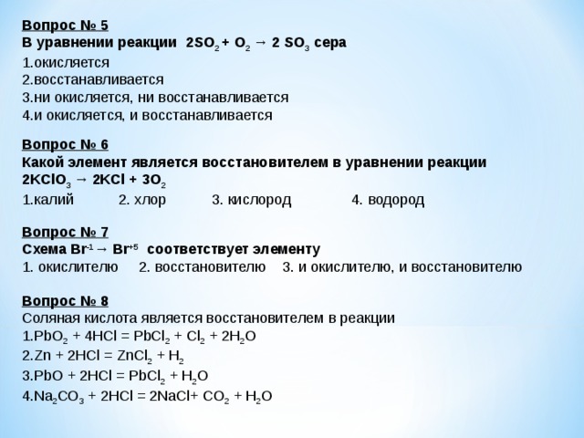 Вопрос № 5 В уравнении реакции  2 SO 2 + O 2 →  2  SO 3  сера окисляется восстанавливается ни окисляется, ни восстанавливается и окисляется, и восстанавливается  Вопрос № 6 Какой элемент является восстановителем в уравнении реакции  2KClO 3  →  2 KCl + 3 O 2 калий 2. хлор 3. кислород 4. водород Вопрос № 7 Схема Br -1 →  Br +5  соответствует элементу  1. окислителю 2. восстановителю 3. и окислителю, и восстановителю Вопрос № 8 Соляная кислота является восстановителем в реакции PbO 2 + 4HCl = PbCl 2 + Cl 2 + 2H 2 O Zn + 2HCl = ZnCl 2 + H 2 PbО + 2HCl = PbCl 2 + H 2 О Na 2 CO 3  + 2HCl = 2NaCl+ CO 2 + H 2 O 